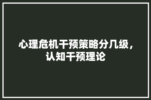 心理危机干预策略分几级，认知干预理论 教育科普
