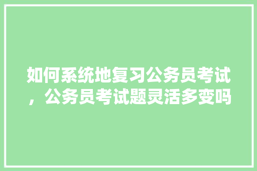 如何系统地复习公务员考试，公务员考试题灵活多变吗 大学排名