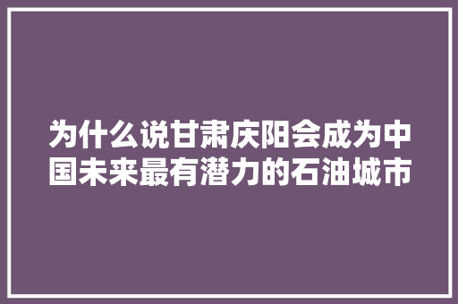 为什么说甘肃庆阳会成为中国未来最有潜力的石油城市，宁夏隆德县公务员考试题及答案 教育科普