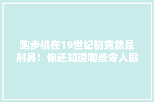 跑步机在19世纪初竟然是刑具！你还知道哪些令人匪夷所思的冷知识，公务员招考刘云 建筑考试