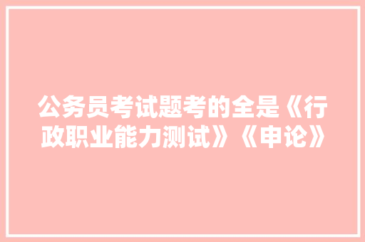 公务员考试题考的全是《行政职业能力测试》《申论》这两本书上的吗，中国国际公务员考试题及答案 大学排名