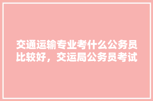 交通运输专业考什么公务员比较好，交运局公务员考试题及答案 建筑考试