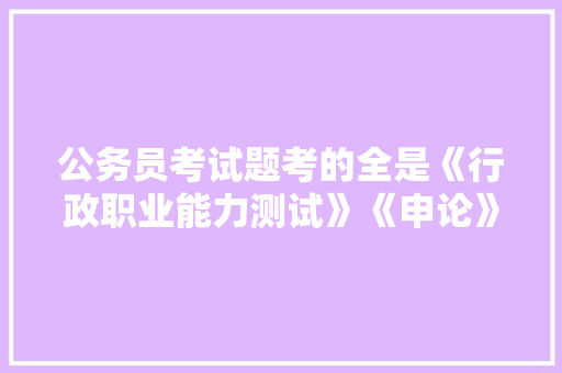 公务员考试题考的全是《行政职业能力测试》《申论》这两本书上的吗，公务员公司考试题目及答案 专业填报