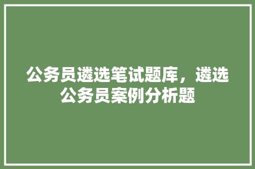 公务员遴选笔试题库，遴选公务员案例分析题 建筑考试