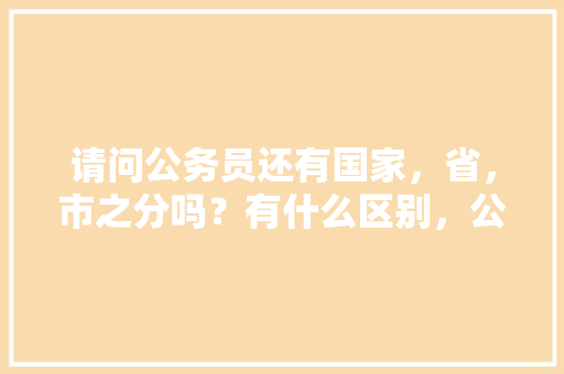 请问公务员还有国家，省，市之分吗？有什么区别，公务员考试题关于国家的题目