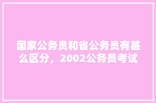 国家公务员和省公务员有甚么区分，2002公务员考试题型及答案 教育科普