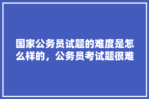 国家公务员试题的难度是怎么样的，公务员考试题很难吗知乎 专业填报