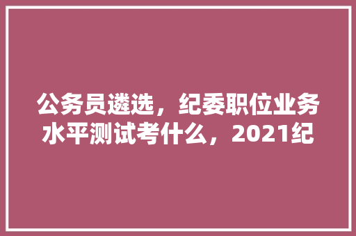 公务员遴选，纪委职位业务水平测试考什么，2021纪检委选调面试题题库 建筑考试