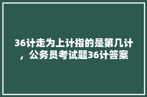 36计走为上计指的是第几计，公务员考试题36计答案 大学排名