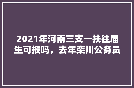 2021年河南三支一扶往届生可报吗，去年栾川公务员考试题及答案 大学排名