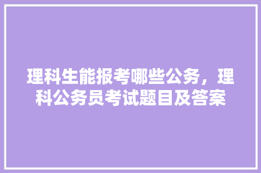 理科生能报考哪些公务，理科公务员考试题目及答案 专业填报