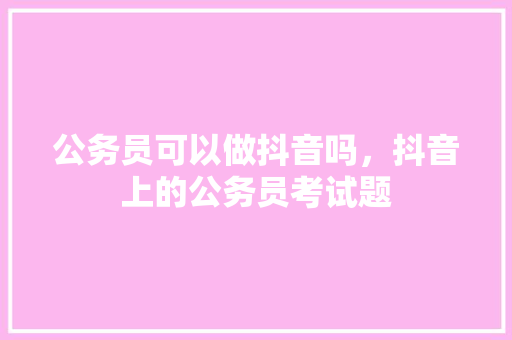 公务员可以做抖音吗，抖音上的公务员考试题 专业填报