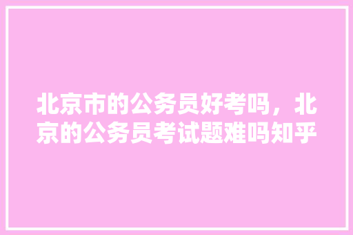北京市的公务员好考吗，北京的公务员考试题难吗知乎 教育科普