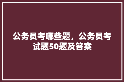 公务员考哪些题，公务员考试题50题及答案 公考知识