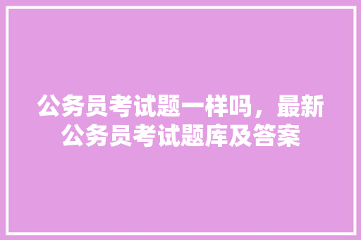 公务员考试题一样吗，最新公务员考试题库及答案 公考知识