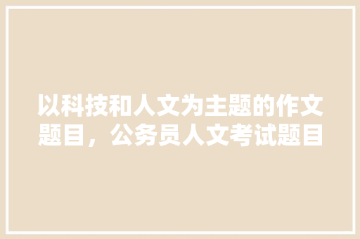 以科技和人文为主题的作文题目，公务员人文考试题目及答案 专业填报