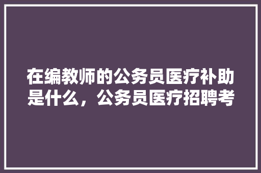 在编教师的公务员医疗补助是什么，公务员医疗招聘考试题及答案 教育科普