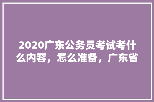 2020广东公务员考试考什么内容，怎么准备，广东省公务员考试题库及答案4000题 大学排名