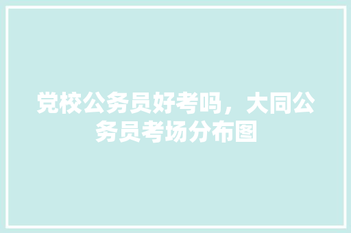 党校公务员好考吗，大同公务员考场分布图 大学排名