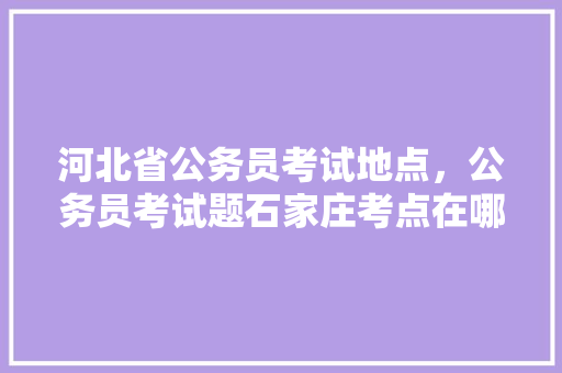 河北省公务员考试地点，公务员考试题石家庄考点在哪 专业填报