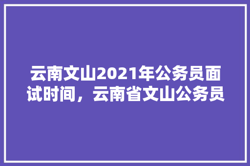 云南文山2021年公务员面试时间，云南省文山公务员考试题目及答案