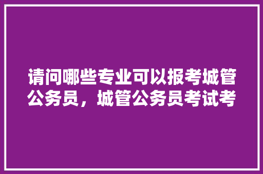 请问哪些专业可以报考城管公务员，城管公务员考试考什么内容 专业填报