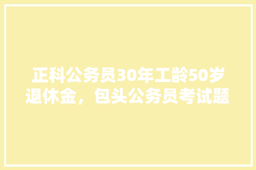 正科公务员30年工龄50岁退休金，包头公务员考试题库及答案 公考知识
