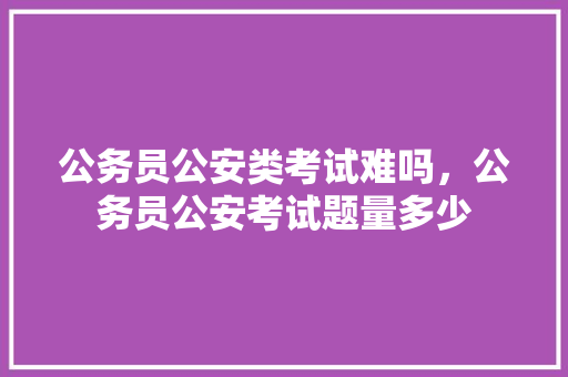 公务员公安类考试难吗，公务员公安考试题量多少 专业填报