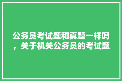 公务员考试题和真题一样吗，关于机关公务员的考试题及答案 大学排名