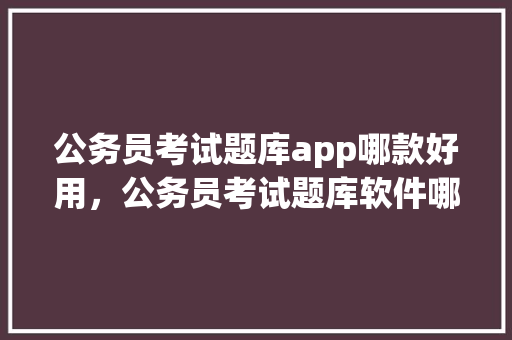 公务员考试题库app哪款好用，公务员考试题库软件哪个好?app推荐 公考知识