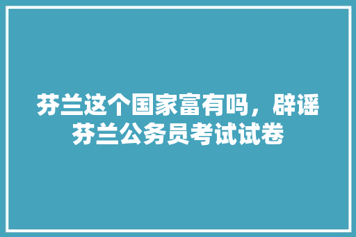 芬兰这个国家富有吗，辟谣芬兰公务员考试试卷 建筑考试