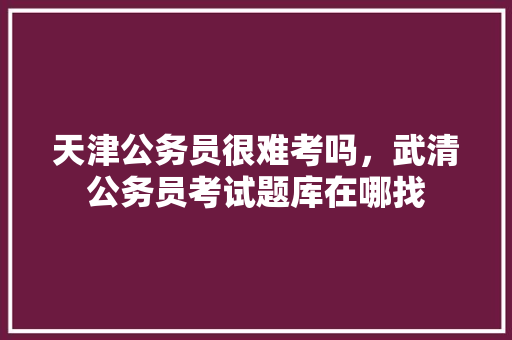 天津公务员很难考吗，武清公务员考试题库在哪找 专业填报