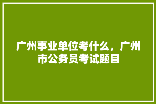 广州事业单位考什么，广州市公务员考试题目 专业填报