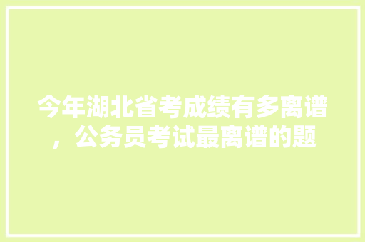 今年湖北省考成绩有多离谱，公务员考试最离谱的题 大学排名