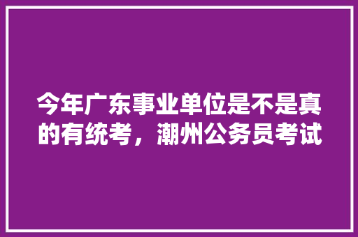 今年广东事业单位是不是真的有统考，潮州公务员考试题库及答案 公考知识
