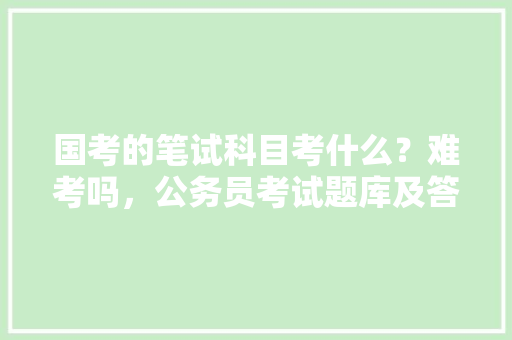 国考的笔试科目考什么？难考吗，公务员考试题库及答案4000题 教育科普