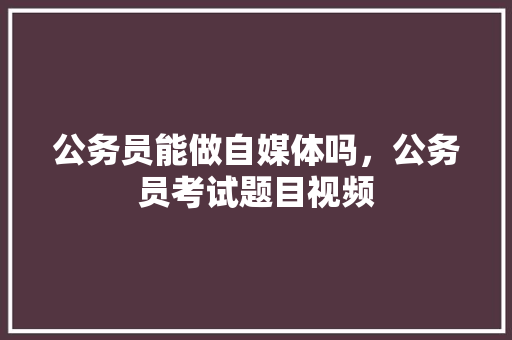 公务员能做自媒体吗，公务员考试题目视频 教育科普