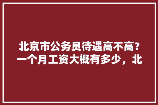 北京市公务员待遇高不高？一个月工资大概有多少，北京市公务员考试题型 专业填报