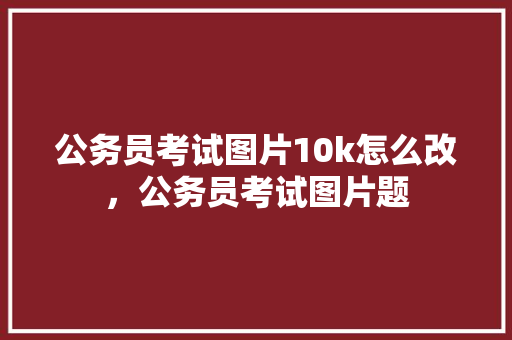 公务员考试图片10k怎么改，公务员考试图片题 大学排名