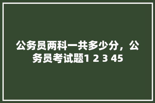 公务员两科一共多少分，公务员考试题1 2 3 45