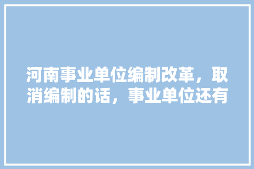 河南事业单位编制改革，取消编制的话，事业单位还有必要考吗，长葛公务员报考 大学排名