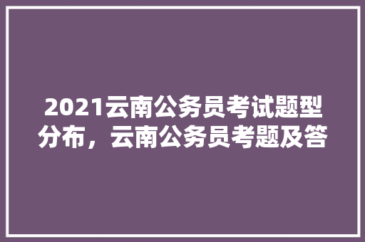 2021云南公务员考试题型分布，云南公务员考题及答案 专业填报