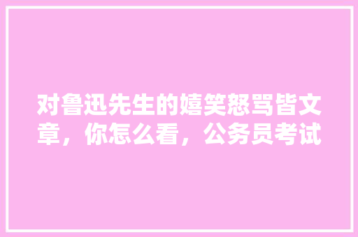 对鲁迅先生的嬉笑怒骂皆文章，你怎么看，公务员考试题鲁迅姓周 教育科普