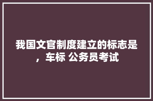 我国文官制度建立的标志是，车标 公务员考试 教育科普