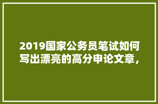 2019国家公务员笔试如何写出漂亮的高分申论文章，公务员考试趣味试题 公考知识