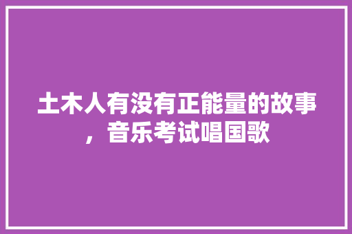土木人有没有正能量的故事，音乐考试唱国歌 教育科普