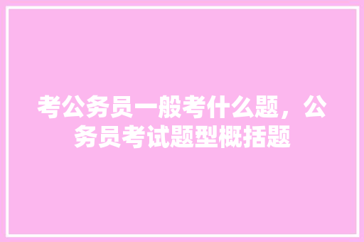 考公务员一般考什么题，公务员考试题型概括题 公考知识