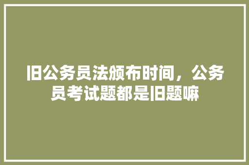 旧公务员法颁布时间，公务员考试题都是旧题嘛 专业填报