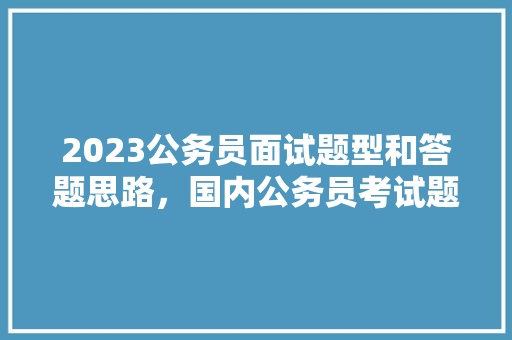 2023公务员面试题型和答题思路，国内公务员考试题型分布