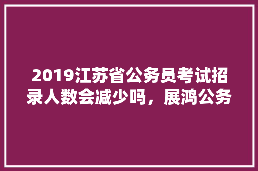2019江苏省公务员考试招录人数会减少吗，展鸿公务员培训 专业填报